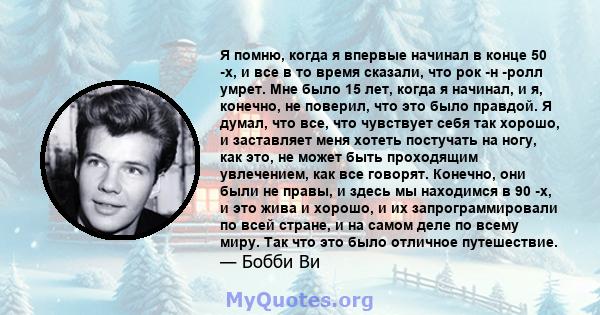 Я помню, когда я впервые начинал в конце 50 -х, и все в то время сказали, что рок -н -ролл умрет. Мне было 15 лет, когда я начинал, и я, конечно, не поверил, что это было правдой. Я думал, что все, что чувствует себя