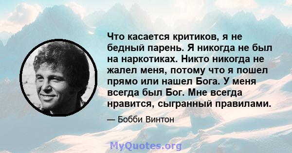 Что касается критиков, я не бедный парень. Я никогда не был на наркотиках. Никто никогда не жалел меня, потому что я пошел прямо или нашел Бога. У меня всегда был Бог. Мне всегда нравится, сыгранный правилами.