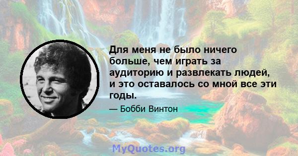 Для меня не было ничего больше, чем играть за аудиторию и развлекать людей, и это оставалось со мной все эти годы.