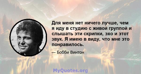 Для меня нет ничего лучше, чем я иду в студию с живой группой и слышать эти скрипки, эхо и этот звук. Я имею в виду, что мне это понравилось.