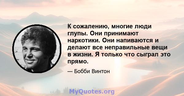 К сожалению, многие люди глупы. Они принимают наркотики. Они напиваются и делают все неправильные вещи в жизни. Я только что сыграл это прямо.