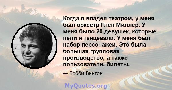 Когда я владел театром, у меня был оркестр Глен Миллер. У меня было 20 девушек, которые пели и танцевали. У меня был набор персонажей. Это была большая групповая производство, а также пользователи, билеты.