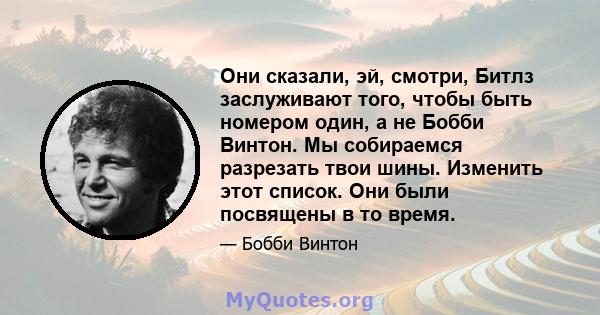 Они сказали, эй, смотри, Битлз заслуживают того, чтобы быть номером один, а не Бобби Винтон. Мы собираемся разрезать твои шины. Изменить этот список. Они были посвящены в то время.