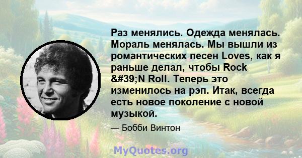 Раз менялись. Одежда менялась. Мораль менялась. Мы вышли из романтических песен Loves, как я раньше делал, чтобы Rock 'N Roll. Теперь это изменилось на рэп. Итак, всегда есть новое поколение с новой музыкой.