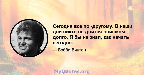 Сегодня все по -другому. В наши дни никто не длится слишком долго. Я бы не знал, как начать сегодня.