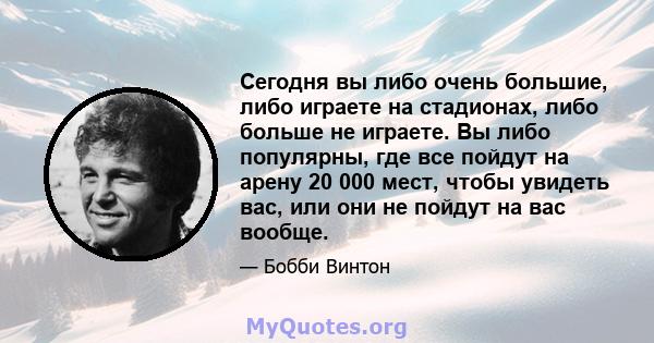 Сегодня вы либо очень большие, либо играете на стадионах, либо больше не играете. Вы либо популярны, где все пойдут на арену 20 000 мест, чтобы увидеть вас, или они не пойдут на вас вообще.