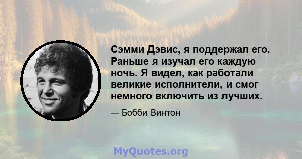 Сэмми Дэвис, я поддержал его. Раньше я изучал его каждую ночь. Я видел, как работали великие исполнители, и смог немного включить из лучших.