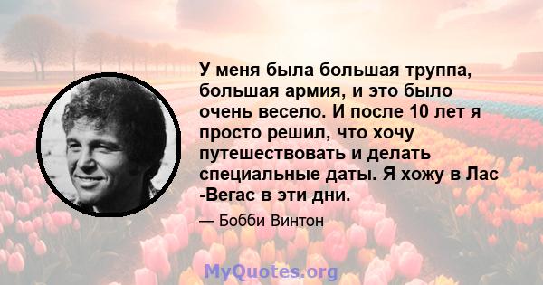 У меня была большая труппа, большая армия, и это было очень весело. И после 10 лет я просто решил, что хочу путешествовать и делать специальные даты. Я хожу в Лас -Вегас в эти дни.