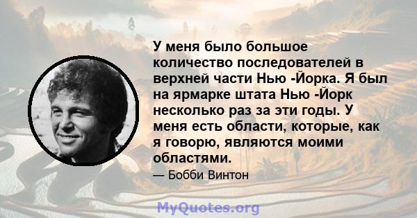 У меня было большое количество последователей в верхней части Нью -Йорка. Я был на ярмарке штата Нью -Йорк несколько раз за эти годы. У меня есть области, которые, как я говорю, являются моими областями.