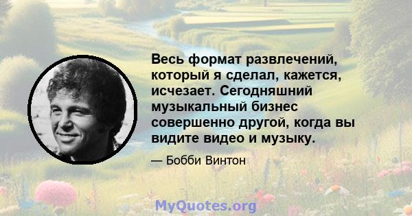 Весь формат развлечений, который я сделал, кажется, исчезает. Сегодняшний музыкальный бизнес совершенно другой, когда вы видите видео и музыку.