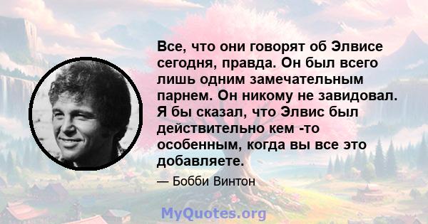 Все, что они говорят об Элвисе сегодня, правда. Он был всего лишь одним замечательным парнем. Он никому не завидовал. Я бы сказал, что Элвис был действительно кем -то особенным, когда вы все это добавляете.