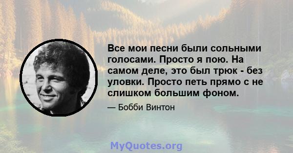 Все мои песни были сольными голосами. Просто я пою. На самом деле, это был трюк - без уловки. Просто петь прямо с не слишком большим фоном.