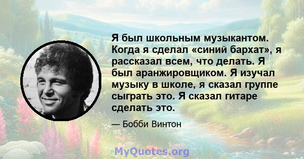 Я был школьным музыкантом. Когда я сделал «синий бархат», я рассказал всем, что делать. Я был аранжировщиком. Я изучал музыку в школе, я сказал группе сыграть это. Я сказал гитаре сделать это.