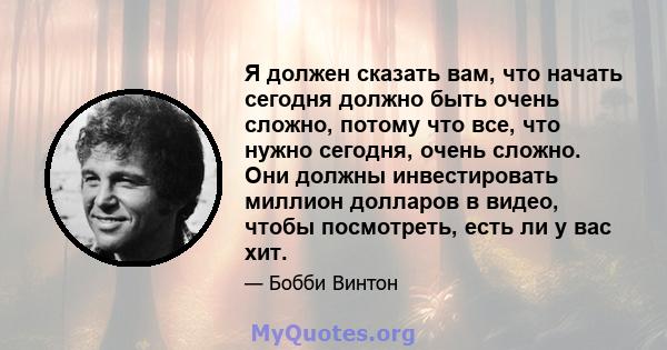 Я должен сказать вам, что начать сегодня должно быть очень сложно, потому что все, что нужно сегодня, очень сложно. Они должны инвестировать миллион долларов в видео, чтобы посмотреть, есть ли у вас хит.