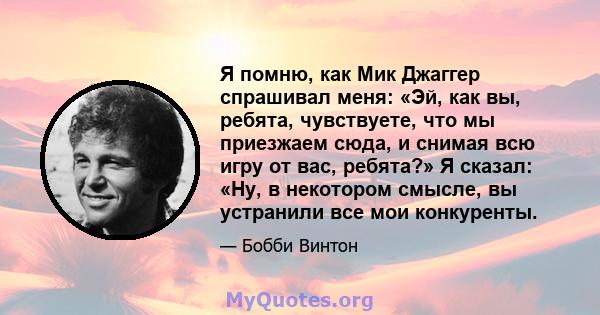 Я помню, как Мик Джаггер спрашивал меня: «Эй, как вы, ребята, чувствуете, что мы приезжаем сюда, и снимая всю игру от вас, ребята?» Я сказал: «Ну, в некотором смысле, вы устранили все мои конкуренты.