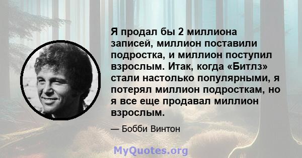 Я продал бы 2 миллиона записей, миллион поставили подростка, и миллион поступил взрослым. Итак, когда «Битлз» стали настолько популярными, я потерял миллион подросткам, но я все еще продавал миллион взрослым.