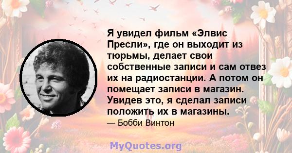 Я увидел фильм «Элвис Пресли», где он выходит из тюрьмы, делает свои собственные записи и сам отвез их на радиостанции. А потом он помещает записи в магазин. Увидев это, я сделал записи положить их в магазины.