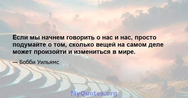 Если мы начнем говорить о нас и нас, просто подумайте о том, сколько вещей на самом деле может произойти и измениться в мире.