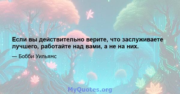 Если вы действительно верите, что заслуживаете лучшего, работайте над вами, а не на них.