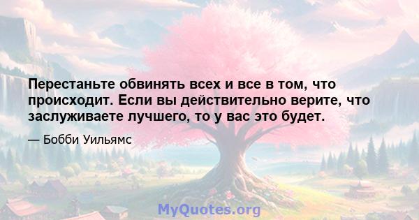 Перестаньте обвинять всех и все в том, что происходит. Если вы действительно верите, что заслуживаете лучшего, то у вас это будет.