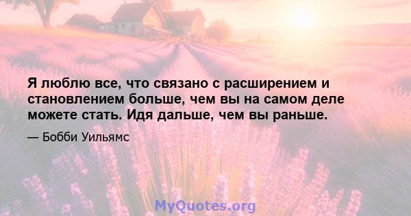 Я люблю все, что связано с расширением и становлением больше, чем вы на самом деле можете стать. Идя дальше, чем вы раньше.