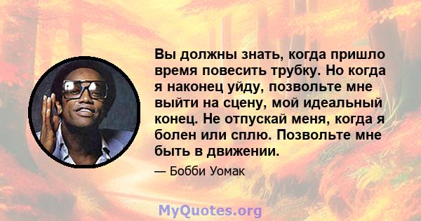 Вы должны знать, когда пришло время повесить трубку. Но когда я наконец уйду, позвольте мне выйти на сцену, мой идеальный конец. Не отпускай меня, когда я болен или сплю. Позвольте мне быть в движении.