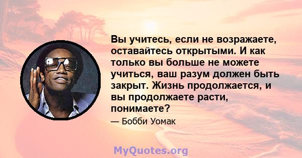 Вы учитесь, если не возражаете, оставайтесь открытыми. И как только вы больше не можете учиться, ваш разум должен быть закрыт. Жизнь продолжается, и вы продолжаете расти, понимаете?