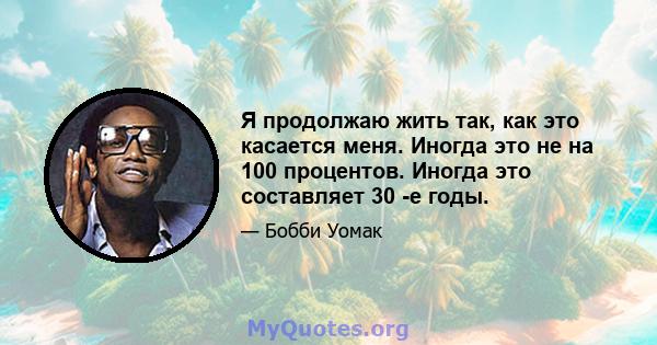 Я продолжаю жить так, как это касается меня. Иногда это не на 100 процентов. Иногда это составляет 30 -е годы.