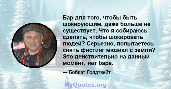 Бар для того, чтобы быть шокирующим, даже больше не существует. Что я собираюсь сделать, чтобы шокировать людей? Серьезно, попытаетесь снять фистинг мюзикл с земли? Это действительно на данный момент, нет бара.