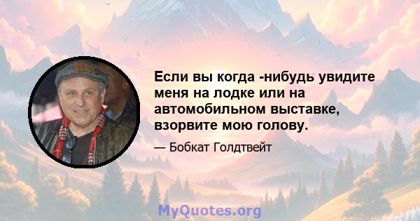 Если вы когда -нибудь увидите меня на лодке или на автомобильном выставке, взорвите мою голову.