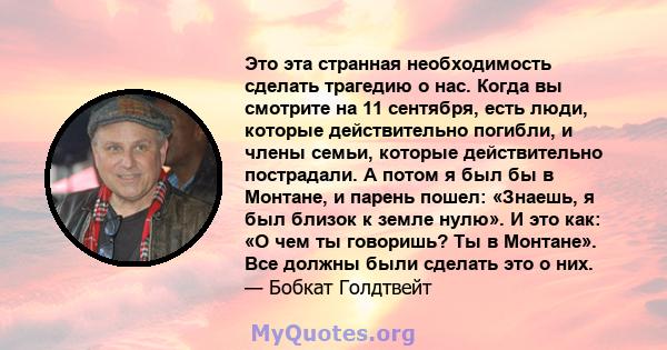 Это эта странная необходимость сделать трагедию о нас. Когда вы смотрите на 11 сентября, есть люди, которые действительно погибли, и члены семьи, которые действительно пострадали. А потом я был бы в Монтане, и парень