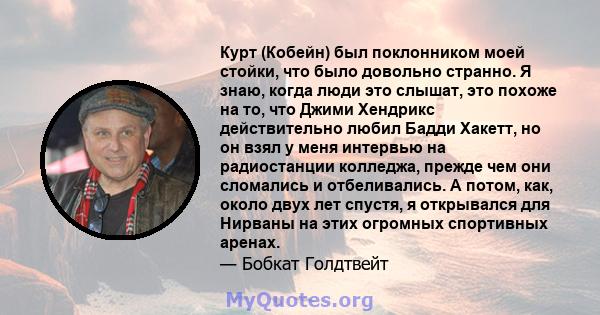 Курт (Кобейн) был поклонником моей стойки, что было довольно странно. Я знаю, когда люди это слышат, это похоже на то, что Джими Хендрикс действительно любил Бадди Хакетт, но он взял у меня интервью на радиостанции