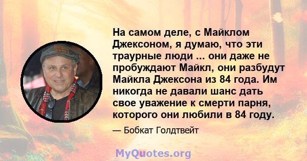 На самом деле, с Майклом Джексоном, я думаю, что эти траурные люди ... они даже не пробуждают Майкл, они разбудут Майкла Джексона из 84 года. Им никогда не давали шанс дать свое уважение к смерти парня, которого они