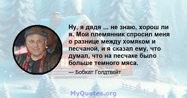 Ну, я дядя ... не знаю, хорош ли я. Мой племянник спросил меня о разнице между хомяком и песчаной, и я сказал ему, что думал, что на песчаке было больше темного мяса.