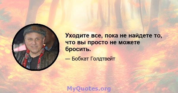 Уходите все, пока не найдете то, что вы просто не можете бросить.