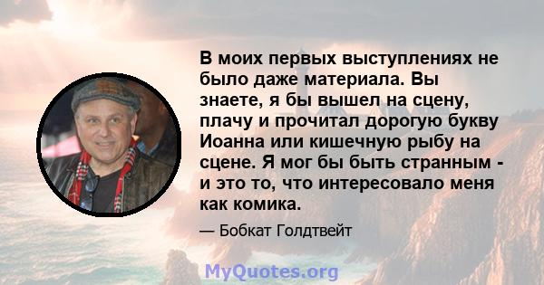 В моих первых выступлениях не было даже материала. Вы знаете, я бы вышел на сцену, плачу и прочитал дорогую букву Иоанна или кишечную рыбу на сцене. Я мог бы быть странным - и это то, что интересовало меня как комика.