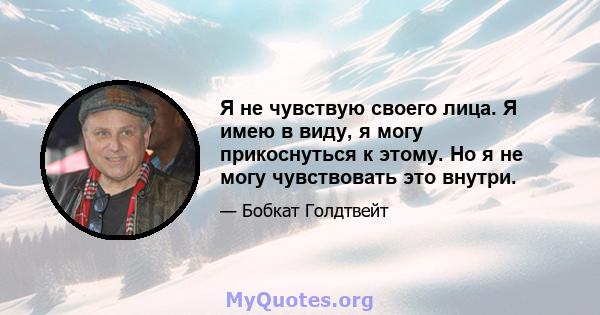 Я не чувствую своего лица. Я имею в виду, я могу прикоснуться к этому. Но я не могу чувствовать это внутри.