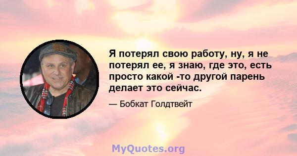 Я потерял свою работу, ну, я не потерял ее, я знаю, где это, есть просто какой -то другой парень делает это сейчас.