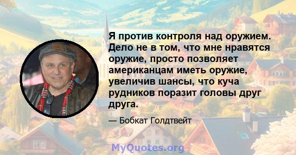 Я против контроля над оружием. Дело не в том, что мне нравятся оружие, просто позволяет американцам иметь оружие, увеличив шансы, что куча рудников поразит головы друг друга.