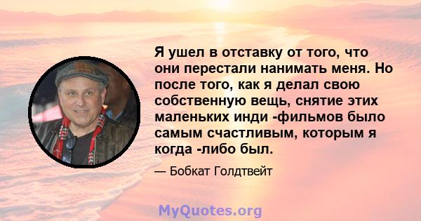 Я ушел в отставку от того, что они перестали нанимать меня. Но после того, как я делал свою собственную вещь, снятие этих маленьких инди -фильмов было самым счастливым, которым я когда -либо был.