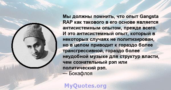 Мы должны помнить, что опыт Gangsta RAP как такового в его основе является антисистемным опытом, прежде всего. И это антисистемный опыт, который в некоторых случаях не политизирован, но в целом приводит к гораздо более