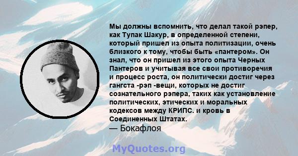 Мы должны вспомнить, что делал такой рэпер, как Тупак Шакур, в определенной степени, который пришел из опыта политизации, очень близкого к тому, чтобы быть «пантером». Он знал, что он пришел из этого опыта Черных