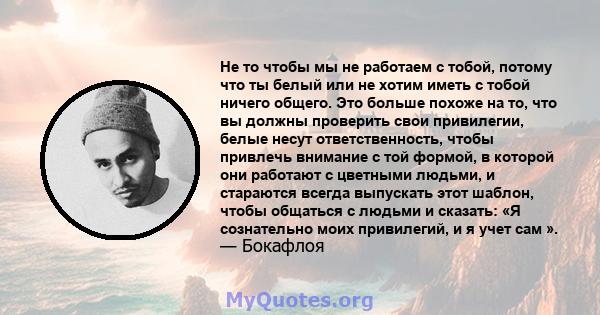 Не то чтобы мы не работаем с тобой, потому что ты белый или не хотим иметь с тобой ничего общего. Это больше похоже на то, что вы должны проверить свои привилегии, белые несут ответственность, чтобы привлечь внимание с