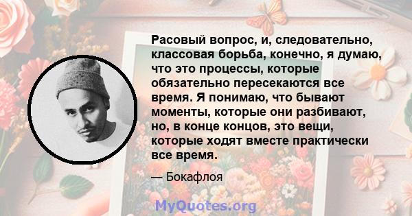 Расовый вопрос, и, следовательно, классовая борьба, конечно, я думаю, что это процессы, которые обязательно пересекаются все время. Я понимаю, что бывают моменты, которые они разбивают, но, в конце концов, это вещи,