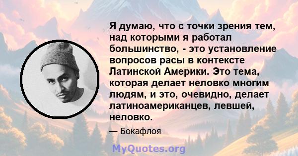 Я думаю, что с точки зрения тем, над которыми я работал большинство, - это установление вопросов расы в контексте Латинской Америки. Это тема, которая делает неловко многим людям, и это, очевидно, делает