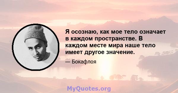 Я осознаю, как мое тело означает в каждом пространстве. В каждом месте мира наше тело имеет другое значение.