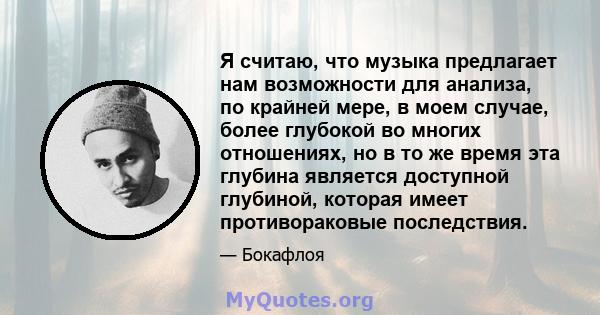 Я считаю, что музыка предлагает нам возможности для анализа, по крайней мере, в моем случае, более глубокой во многих отношениях, но в то же время эта глубина является доступной глубиной, которая имеет противораковые