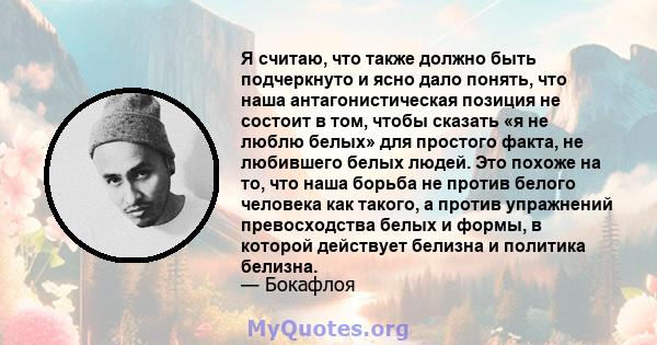 Я считаю, что также должно быть подчеркнуто и ясно дало понять, что наша антагонистическая позиция не состоит в том, чтобы сказать «я не люблю белых» для простого факта, не любившего белых людей. Это похоже на то, что