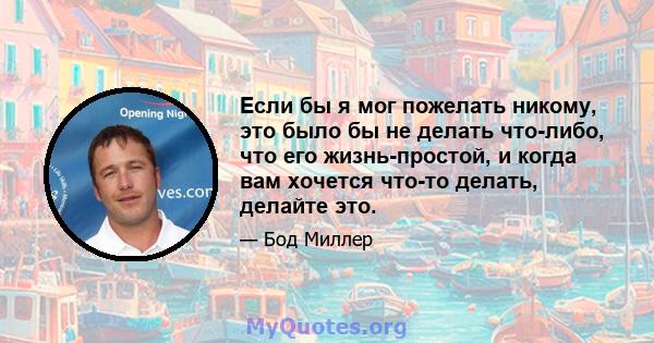 Если бы я мог пожелать никому, это было бы не делать что-либо, что его жизнь-простой, и когда вам хочется что-то делать, делайте это.