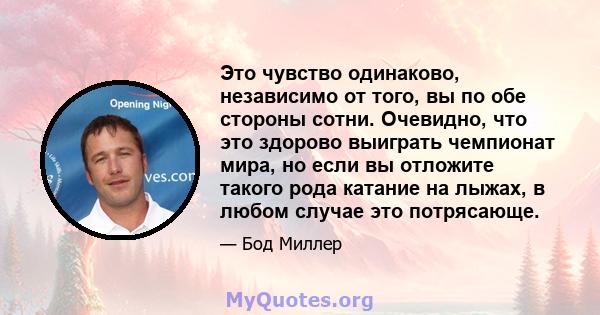 Это чувство одинаково, независимо от того, вы по обе стороны сотни. Очевидно, что это здорово выиграть чемпионат мира, но если вы отложите такого рода катание на лыжах, в любом случае это потрясающе.